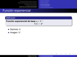Función polinómica
                  Conceptos básicos sobre funciones
                                                        Función racional
              Algunas características sobre funciones
                                                        Función irracional
                          Composición de funciones
                                                        Función exponencial
                               Inversa de una función
                                                        Función logarítmica
                Estudio de las funciones elementales
                                                        Funciones trigonométricas


Función exponencial

  Deﬁnición
  Función exponencial de base a ∈ R+ :
                            f (x) = ax

      Dominio: R
      Imagen: R+




                                  Grado en Química      Las funciones elementales
 