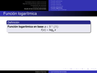 Función polinómica
                  Conceptos básicos sobre funciones
                                                        Función racional
              Algunas características sobre funciones
                                                        Función irracional
                          Composición de funciones
                                                        Función exponencial
                               Inversa de una función
                                                        Función logarítmica
                Estudio de las funciones elementales
                                                        Funciones trigonométricas


Función logarítmica

  Deﬁnición
  Función logarítmica en base a ∈ R+ {1}:
                           f (x) = loga x




                                  Grado en Química      Las funciones elementales
 