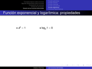 Función polinómica
               Conceptos básicos sobre funciones
                                                     Función racional
           Algunas características sobre funciones
                                                     Función irracional
                       Composición de funciones
                                                     Función exponencial
                            Inversa de una función
                                                     Función logarítmica
             Estudio de las funciones elementales
                                                     Funciones trigonométricas


Función exponencial y logarítmica: propiedades



       • a0 = 1                           • loga 1 = 0




                               Grado en Química      Las funciones elementales
 