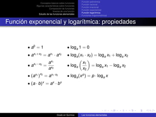 Función polinómica
                  Conceptos básicos sobre funciones
                                                        Función racional
              Algunas características sobre funciones
                                                        Función irracional
                          Composición de funciones
                                                        Función exponencial
                               Inversa de una función
                                                        Función logarítmica
                Estudio de las funciones elementales
                                                        Funciones trigonométricas


Función exponencial y logarítmica: propiedades



       • a0 = 1                              • loga 1 = 0
            x1 +x2         x1       x2
       •a             =a ·a                  • loga (x1 · x2 ) = loga x1 + loga x2
                          ax1                           x1
       • ax1 −x2 =                           • loga              = loga x1 − loga x2
                          ax2                           x2
                 x2
       • (ax1 )       = ax1 ·x2              • loga (x p ) = p · loga x
       • (a · b)x = ax · bx




                                  Grado en Química      Las funciones elementales
 