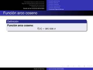 Función polinómica
                  Conceptos básicos sobre funciones
                                                        Función racional
              Algunas características sobre funciones
                                                        Función irracional
                          Composición de funciones
                                                        Función exponencial
                               Inversa de una función
                                                        Función logarítmica
                Estudio de las funciones elementales
                                                        Funciones trigonométricas


Función arco coseno

  Deﬁnición
  Función arco coseno:
                                        f (x) = arc cos x




                                  Grado en Química      Las funciones elementales
 