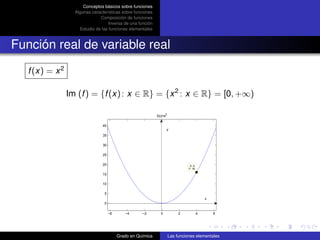 Conceptos básicos sobre funciones
                   Algunas características sobre funciones
                               Composición de funciones
                                    Inversa de una función
                     Estudio de las funciones elementales



Función real de variable real
   f (x) = x 2

                 Im (f ) = {f (x) : x ∈ R} = {x 2 : x ∈ R} = [0, +∞)

                                                              f(x)=x2

                                 40
                                                                    y
                                 35

                                 30

                                 25

                                 20                                                X: 4
                                                                                  Y: 16

                                 15

                                 10

                                  5
                                                                                              x
                                  0

                                      −6      −4      −2        0            2            4       6




                                           Grado en Química             Las funciones elementales
 