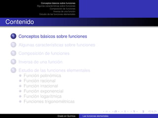 Conceptos básicos sobre funciones
               Algunas características sobre funciones
                           Composición de funciones
                                Inversa de una función
                 Estudio de las funciones elementales



Contenido

  1   Conceptos básicos sobre funciones
  2   Algunas características sobre funciones
  3   Composición de funciones
  4   Inversa de una función
  5   Estudio de las funciones elementales
        Función polinómica
        Función racional
        Función irracional
        Función exponencial
        Función logarítmica
        Funciones trigonométricas


                                   Grado en Química      Las funciones elementales
 