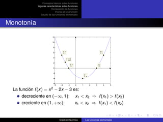 Conceptos básicos sobre funciones
               Algunas características sobre funciones
                           Composición de funciones
                                Inversa de una función
                 Estudio de las funciones elementales



Monotonía

                             12

                             10

                               8

                                          X: −2                                             X: 4
                               6          Y: 5                                              Y: 5


                               4                  X: −1.5
                                                  Y: 2.25
                               2
                                                         X: −1                           X: 3
                                                         Y: 0                            Y: 0
                               0

                             −2
                                                                         X: 1
                                                                         Y: −4
                             −4

                             −6
                              −3     −2             −1           0   1           2   3             4   5
                           2
  La función f (x) = x − 2x − 3 es:
       decreciente en (−∞, 1): x1 < x2 ⇒ f (x1 ) > f (x2 )
       creciente en (1, +∞):     x1 < x2 ⇒ f (x1 ) < f (x2 )


                                   Grado en Química                        Las funciones elementales
 
