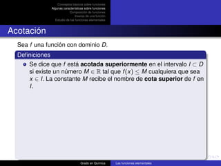 Conceptos básicos sobre funciones
                Algunas características sobre funciones
                            Composición de funciones
                                 Inversa de una función
                  Estudio de las funciones elementales



Acotación
  Sea f una función con dominio D.
  Deﬁniciones
      Se dice que f está acotada superiormente en el intervalo I ⊂ D
      si existe un número M ∈ R tal que f (x) ≤ M cualquiera que sea
      x ∈ I. La constante M recibe el nombre de cota superior de f en
      I.




                                    Grado en Química      Las funciones elementales
 