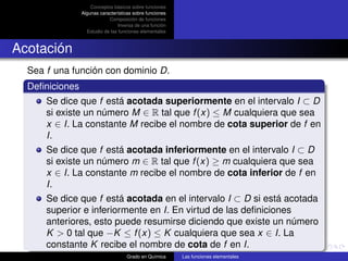 Conceptos básicos sobre funciones
                Algunas características sobre funciones
                            Composición de funciones
                                 Inversa de una función
                  Estudio de las funciones elementales



Acotación
  Sea f una función con dominio D.
  Deﬁniciones
      Se dice que f está acotada superiormente en el intervalo I ⊂ D
      si existe un número M ∈ R tal que f (x) ≤ M cualquiera que sea
      x ∈ I. La constante M recibe el nombre de cota superior de f en
      I.
      Se dice que f está acotada inferiormente en el intervalo I ⊂ D
      si existe un número m ∈ R tal que f (x) ≥ m cualquiera que sea
      x ∈ I. La constante m recibe el nombre de cota inferior de f en
      I.
      Se dice que f está acotada en el intervalo I ⊂ D si está acotada
      superior e inferiormente en I. En virtud de las deﬁniciones
      anteriores, esto puede resumirse diciendo que existe un número
      K > 0 tal que −K ≤ f (x) ≤ K cualquiera que sea x ∈ I. La
      constante K recibe el nombre de cota de f en I.
                                    Grado en Química      Las funciones elementales
 