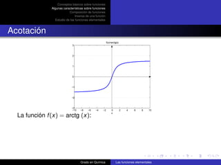 Conceptos básicos sobre funciones
               Algunas características sobre funciones
                           Composición de funciones
                                Inversa de una función
                 Estudio de las funciones elementales



Acotación
                                                         f(x)=arctg(x)
                              3



                              2



                              1



                              0



                             −1



                             −2



                             −3
                              −10   −8   −6    −4   −2        0          2   4   6   8   10
                                                              x
  La función f (x) = arctg (x):




                                    Grado en Química               Las funciones elementales
 