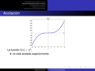 Conceptos básicos sobre funciones
              Algunas características sobre funciones
                          Composición de funciones
                               Inversa de una función
                Estudio de las funciones elementales



Acotación
                                                        f(x)=x3

                          1000

                           800

                           600

                           400

                           200

                             0

                          −200

                          −400

                          −600

                          −800

                         −1000

                             −10   −8   −6    −4   −2     0         2    4    6     8   10
                                                          x
  La función f (x) = x 3 :
       no está acotada superiormente




                                   Grado en Química               Las funciones elementales
 