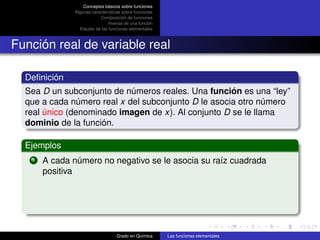 Conceptos básicos sobre funciones
              Algunas características sobre funciones
                          Composición de funciones
                               Inversa de una función
                Estudio de las funciones elementales



Función real de variable real

  Deﬁnición
  Sea D un subconjunto de números reales. Una función es una “ley”
  que a cada número real x del subconjunto D le asocia otro número
  real único (denominado imagen de x). Al conjunto D se le llama
  dominio de la función.

  Ejemplos
   1   A cada número no negativo se le asocia su raíz cuadrada
       positiva




                                  Grado en Química      Las funciones elementales
 