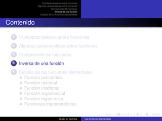 Conceptos básicos sobre funciones
               Algunas características sobre funciones
                           Composición de funciones
                                Inversa de una función
                 Estudio de las funciones elementales



Contenido

  1   Conceptos básicos sobre funciones
  2   Algunas características sobre funciones
  3   Composición de funciones
  4   Inversa de una función
  5   Estudio de las funciones elementales
        Función polinómica
        Función racional
        Función irracional
        Función exponencial
        Función logarítmica
        Funciones trigonométricas


                                   Grado en Química      Las funciones elementales
 