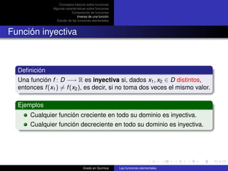 Conceptos básicos sobre funciones
               Algunas características sobre funciones
                           Composición de funciones
                                Inversa de una función
                 Estudio de las funciones elementales



Función inyectiva



  Deﬁnición
  Una función f : D −→ R es inyectiva si, dados x1 , x2 ∈ D distintos,
  entonces f (x1 ) = f (x2 ), es decir, si no toma dos veces el mismo valor.

  Ejemplos
      Cualquier función creciente en todo su dominio es inyectiva.
      Cualquier función decreciente en todo su dominio es inyectiva.




                                   Grado en Química      Las funciones elementales
 