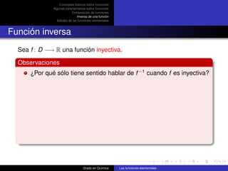 Conceptos básicos sobre funciones
              Algunas características sobre funciones
                          Composición de funciones
                               Inversa de una función
                Estudio de las funciones elementales



Función inversa
  Sea f : D −→ R una función inyectiva.

  Observaciones
      ¿Por qué sólo tiene sentido hablar de f −1 cuando f es inyectiva?




                                  Grado en Química      Las funciones elementales
 