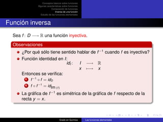 Conceptos básicos sobre funciones
                 Algunas características sobre funciones
                             Composición de funciones
                                  Inversa de una función
                   Estudio de las funciones elementales



Función inversa
  Sea f : D −→ R una función inyectiva.

  Observaciones
      ¿Por qué sólo tiene sentido hablar de f −1 cuando f es inyectiva?
      Función identidad en I:
                            idI : I −→ R
                                   x −→ x
      Entonces se veriﬁca:
        1   f −1 ◦ f = idD
        2   f ◦ f −1 = idIm (f )
      La gráﬁca de f −1 es simétrica de la gráﬁca de f respecto de la
      recta y = x.



                                     Grado en Química      Las funciones elementales
 