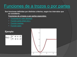 Funciones de a trozos o por partes Son funciones definidas por distintos criterios, según los intervalos que se consideren.Funciones de a trozos o por partes especiales:Funciones en valor absoluto.Función parte entera de x.Función mantisa.Función signoEjemplo: 