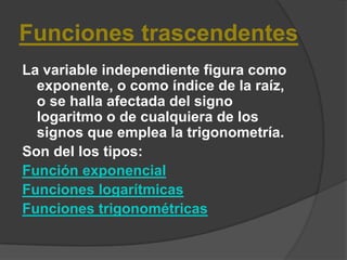 Funciones trascendentes La variable independiente figura como exponente, o como índice de la raíz, o se halla afectada del signo logaritmo o de cualquiera de los signos que emplea la trigonometría.Son del los tipos: Función exponencialFunciones logarítmicasFunciones trigonométricas