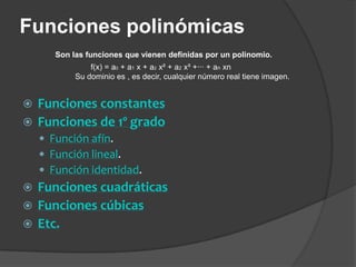 Funciones polinómicasSon las funciones que vienen definidas por un polinomio.f(x) = a0 + a1 x + a2 x² + a2 x³ +··· + anxnSu dominio es , es decir, cualquier número real tiene imagen.Funciones constantesFunciones de 1º gradoFunción afín.Función lineal.Función identidad.Funciones cuadráticasFunciones cúbicasEtc. 