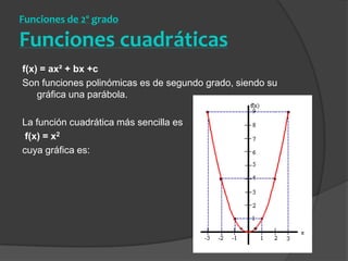 Funciones de 2º grado Funciones cuadráticasf(x) = ax² + bx +c Son funciones polinómicas es de segundo grado, siendo su gráfica una parábola.La función cuadrática más sencilla es f(x) = x2cuya gráfica es:
