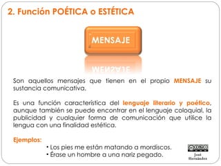 2. Función POÉTICA o ESTÉTICA Son aquellos mensajes que tienen en el propio  MENSAJE  su sustancia comunicativa.  Es una función característica del  lenguaje literario y poético , aunque también se puede encontrar en el lenguaje coloquial, la publicidad y cualquier forma de comunicación que utilice la lengua con una finalidad estética. Ejemplos: Los pies me están matando a mordiscos. Érase un hombre a una nariz pegado. José Hernández 