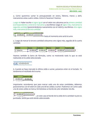 NUEVA ESCUELA TECNOLÓGICA
                                              Elaboración de Documentos Electrónicos
                                                                     MS-EXCEL 2007

4. Como queremos sumar lo presupuestado en enero, febrero, marzo y abril,
marcaremos estas cuatro celdas. Cómo lo hacemos? Veamos:

Luego de haber escrito el signo igual con el ratón nos ubicamos en la primera cantidad
(correspondiente a enero) la marcamos y escribimos luego el signo más, marcamos la
segunda cantidad (posicionándonos nuevamente con el ratón) y escribimos otro signo
más, marcamos la tercera cantidad


                                       hasta el momento esta sería la suma

5. Luego de marcar la tercera cantidad colocamos otro signo más, seguido de la cuarta
cantidad.




Veamos también la barra de fórmulas, como va mostrando todo lo que se está
realizando en la celda seleccionada:




6. Cuando se haya marcado la última celda a sumar, pulsamos enter en el teclado. Ya
tendremos el resultado de la suma.




Importante: recordemos que para marcar cada una de estas cantidades, debemos
posicionarnos con el ratón en cada una de las celdas a sumar. Podremos ver como cada
una de estas celdas se marca, formándose un borde de color alrededor de ella.


                            , en este caso el borde de la celda de la cantidad 10,000 es
punteado. Señal que está siendo seleccionado.




                                                                             Funciones
 