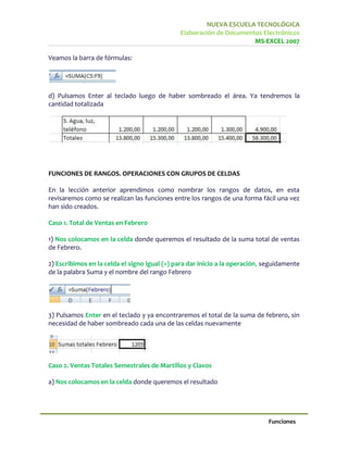 NUEVA ESCUELA TECNOLÓGICA
                                              Elaboración de Documentos Electrónicos
                                                                     MS-EXCEL 2007

Veamos la barra de fórmulas:




d) Pulsamos Enter al teclado luego de haber sombreado el área. Ya tendremos la
cantidad totalizada




FUNCIONES DE RANGOS. OPERACIONES CON GRUPOS DE CELDAS

En la lección anterior aprendimos como nombrar los rangos de datos, en esta
revisaremos como se realizan las funciones entre los rangos de una forma fácil una vez
han sido creados.

Caso 1. Total de Ventas en Febrero

1) Nos colocamos en la celda donde queremos el resultado de la suma total de ventas
de Febrero.

2) Escribimos en la celda el signo igual (=) para dar inicio a la operación, seguidamente
de la palabra Suma y el nombre del rango Febrero




3) Pulsamos Enter en el teclado y ya encontraremos el total de la suma de febrero, sin
necesidad de haber sombreado cada una de las celdas nuevamente




Caso 2. Ventas Totales Semestrales de Martillos y Clavos

a) Nos colocamos en la celda donde queremos el resultado




                                                                             Funciones
 