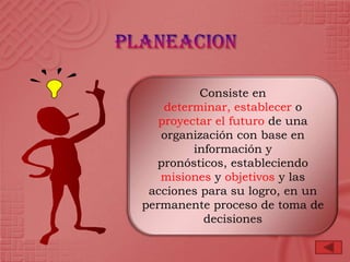 Consiste en
    determinar, establecer o
   proyectar el futuro de una
   organización con base en
         información y
  pronósticos, estableciendo
   misiones y objetivos y las
 acciones para su logro, en un
permanente proceso de toma de
           decisiones
 