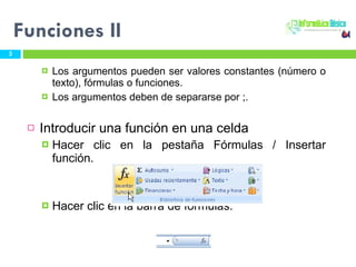 Los argumentos pueden ser valores constantes (número o texto), fórmulas o funciones.  Los argumentos deben de separarse por ;. Introducir una función en una celda Hacer clic en la pestaña Fórmulas / Insertar función.  Hacer clic en la barra de fórmulas. Funciones II 