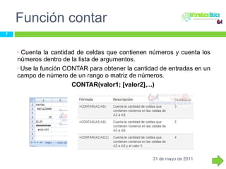Función contar Cuenta la cantidad de celdas que contienen números y cuenta los números dentro de la lista de argumentos.  Use la función CONTAR para obtener la cantidad de entradas en un campo de número de un rango o matriz de números.  CONTAR(valor1; [valor2],...)  31 de mayo de 2011 