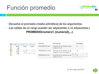 Función promedio Devuelve el promedio (media aritmética) de los argumentos. Las celdas de un rango pueden ser adyacentes o no adyacentes.) PROMEDIO(numero1, [numero2],...)  31 de mayo de 2011 