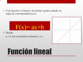 • Una función es lineal o de primer grado cuando su
  regla de correspondencia es:




           F(x)= ax+b
• Donde:
  a y b son constantes (números ) a




    Función lineal
 