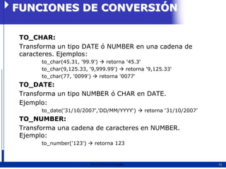 FUNCIONES DE CONVERSIÓN

TO_CHAR:
Transforma un tipo DATE ó NUMBER en una cadena de
caracteres. Ejemplos:
      to_char(45.31, '99.9')  retorna '45.3'
      to_char(9,125.33, '9,999.99')  retorna '9,125.33'
      to_char(77, '0099')  retorna '0077'
TO_DATE:
Transforma un tipo NUMBER ó CHAR en DATE.
Ejemplo:
      to_date('31/10/2007','DD/MM/YYYY„)  retorna „31/10/2007‟
TO_NUMBER:
Transforma una cadena de caracteres en NUMBER.
Ejemplo:
      to_number('123')  retorna 123



                        2011   Erwin Fischer                      13
 