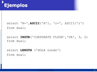 Ejemplos


select 'R=',ASCII('R'), 'r=', ASCII('r')
from dual;

select INSTR('CORPORATE FLOOR','OR', 3, 2)
from dual;

select LENGTH ('HOLA nundo')
from dual;



                2011   Erwin Fischer         15
 