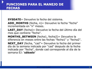 FUNCIONES PARA EL MANEJO DE
FECHAS


SYSDATE= Devuelve la fecha del sistema.
ADD_MONTHS (fecha, n)= Devuelve la fecha "fecha"
incrementada en "n" meses.
LAST_DAY (fecha)= Devuelve la fecha del último día del
mes que contiene "fecha".
MONTHS_BETWEEN (fecha1, fecha2)= Devuelve la
diferencia en meses entre las fechas "fecha1" y "fecha2".
NEXT_DAY (fecha, “cad”= Devuelve la fecha del primer
día de la semana indicado por "cad" después de la fecha
indicada por "fecha“, donde cad corresponde al día de la
semana EJ: „sábado’




                      2011   Erwin Fischer                  16
 