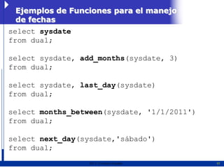 Ejemplos de Funciones para el manejo
 de fechas
select sysdate
from dual;

select sysdate, add_months(sysdate, 3)
from dual;

select sysdate, last_day(sysdate)
from dual;

select months_between(sysdate, '1/1/2011')
from dual;

select next_day(sysdate,'sábado')
from dual;
                  2011   Erwin Fischer       17
 