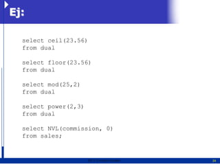 Ej:

  select ceil(23.56)
  from dual

  select floor(23.56)
  from dual

  select mod(25,2)
  from dual

  select power(2,3)
  from dual

  select NVL(commission, 0)
  from sales;


                      2011   Erwin Fischer   24
 