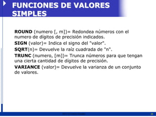 FUNCIONES DE VALORES
SIMPLES

ROUND (numero [, m])= Redondea números con el
numero de dígitos de precisión indicados.
SIGN (valor)= Indica el signo del "valor".
SQRT(n)= Devuelve la raíz cuadrada de "n".
TRUNC (numero, [m])= Trunca números para que tengan
una cierta cantidad de dígitos de precisión.
VARIANCE (valor)= Devuelve la varianza de un conjunto
de valores.




                   2011   Erwin Fischer                 25
 