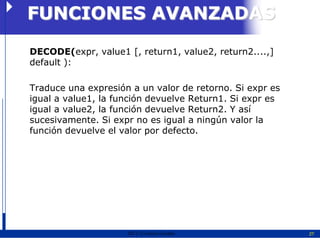 FUNCIONES AVANZADAS
DECODE(expr, value1 [, return1, value2, return2....,]
default ):

Traduce una expresión a un valor de retorno. Si expr es
igual a value1, la función devuelve Return1. Si expr es
igual a value2, la función devuelve Return2. Y así
sucesivamente. Si expr no es igual a ningún valor la
función devuelve el valor por defecto.




                     2011   Erwin Fischer                 27
 