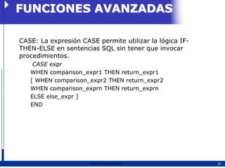 FUNCIONES AVANZADAS

CASE: La expresión CASE permite utilizar la lógica IF-
THEN-ELSE en sentencias SQL sin tener que invocar
procedimientos.
    CASE expr
   WHEN comparison_expr1 THEN return_expr1
   [ WHEN comparison_expr2 THEN return_expr2
   WHEN comparison_exprn THEN return_exprn
   ELSE else_expr ]
   END




                      2011   Erwin Fischer               29
 