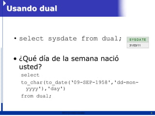 Usando dual



 • select sysdate from dual;

 • ¿Qué día de la semana nació
   usted?
   select
   to_char(to_date(‘09-SEP-1958','dd-mon-
     yyyy'),'day')
   from dual;


                2011   Erwin Fischer        6
 