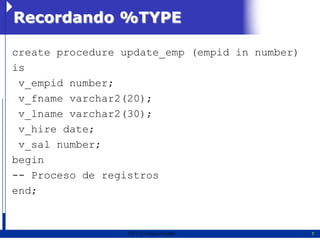 Recordando %TYPE

create procedure update_emp (empid in number)
is
 v_empid number;
 v_fname varchar2(20);
 v_lname varchar2(30);
 v_hire date;
 v_sal number;
begin
-- Proceso de registros
end;


                  2011   Erwin Fischer          7
 