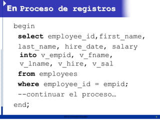 En Proceso de registros

 begin
  select employee_id,first_name,
  last_name, hire_date, salary
  into v_empid, v_fname,
  v_lname, v_hire, v_sal
  from employees
  where employee_id = empid;
  --continuar el proceso…
 end;
            2011   Erwin Fischer   9
 