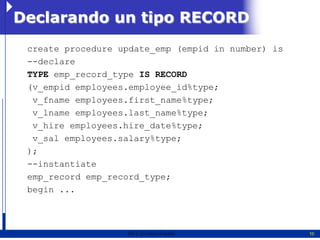 Declarando un tipo RECORD
 create procedure update_emp (empid in number) is
 --declare
 TYPE emp_record_type IS RECORD
 (v_empid employees.employee_id%type;
  v_fname employees.first_name%type;
  v_lname employees.last_name%type;
  v_hire employees.hire_date%type;
  v_sal employees.salary%type;
 );
 --instantiate
 emp_record emp_record_type;
 begin ...



                   2011   Erwin Fischer             10
 