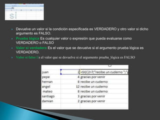    Devuelve un valor si la condición especificada es VERDADERO y otro valor si dicho
    argumento es FALSO.
   Prueba lógica Es cualquier valor o expresión que pueda evaluarse como
    VERDADERO o FALSO
   Valor si verdadero Es el valor que se devuelve si el argumento prueba lógica es
    VERDADERO.
   Valor si falso Es el valor que se devuelve si el argumento prueba_lógica es FALSO
 