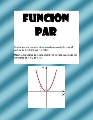 FUNCION
           PAR
Se dice que una función f es par cuando para cualquier x en el
dominio de f se tiene que f(-x)=f(x).

Modifica los valores de x en la escena y observa lo que sucede con
los valores de f(x) y de f(-x).
 