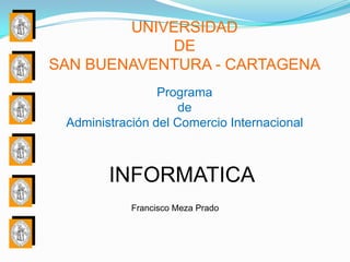 UNIVERSIDAD
             DE
SAN BUENAVENTURA - CARTAGENA
                 Programa
                     de
 Administración del Comercio Internacional



        INFORMATICA
            Francisco Meza Prado
 