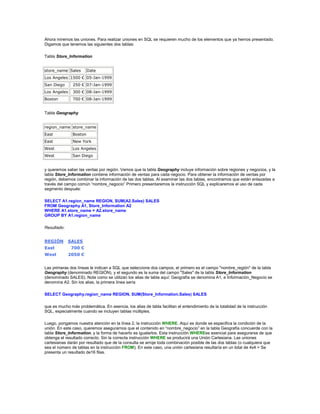 Ahora miremos las uniones. Para realizar uniones en SQL se requieren mucho de los elementos que ya hemos presentado.
Digamos que tenemos las siguientes dos tablas:

Tabla Store_Information


store_name Sales        Date
Los Angeles 1500 € 05-Jan-1999
San Diego      250 € 07-Jan-1999
Los Angeles    300 € 08-Jan-1999
Boston         700 € 08-Jan-1999


Tabla Geography


region_name store_name
East           Boston
East           New York
West           Los Angeles
West           San Diego


y queremos saber las ventas por región. Vemos que la tabla Geography incluye información sobre regiones y negocios, y la
tabla Store_Information contiene información de ventas para cada negocio. Para obtener la información de ventas por
región, debemos combinar la información de las dos tablas. Al examinar las dos tablas, encontramos que están enlazadas a
través del campo común “nombre_negocio” Primero presentaremos la instrucción SQL y explicaremos el uso de cada
segmento después:

SELECT A1.region_name REGION, SUM(A2.Sales) SALES
FROM Geography A1, Store_Information A2
WHERE A1.store_name = A2.store_name
GROUP BY A1.region_name

Resultado:


REGIÓN        SALES
East           700 €
West          2050 €


Las primeras dos líneas le indican a SQL que seleccione dos campos, el primero es el campo "nombre_región" de la tabla
Geography (denominado REGIÓN), y el segundo es la suma del campo "Sales" de la tabla Store_Information
(denominado SALES). Note como se utilizan los alias de tabla aquí: Geografía se denomina A1, e Información_Negocio se
denomina A2. Sin los alias, la primera línea sería

SELECT Geography.region_name REGION, SUM(Store_Information.Sales) SALES

que es mucho más problemática. En esencia, los alias de tabla facilitan el entendimiento de la totalidad de la instrucción
SQL, especialmente cuando se incluyen tablas múltiples.

Luego, pongamos nuestra atención en la línea 2, la instrucción WHERE. Aquí es donde se especifica la condición de la
unión. En este caso, queremos asegurarnos que el contenido en “nombre_negocio” en la tabla Geografía concuerde con la
tabla Store_Information, y la forma de hacerlo es igualarlos. Esta instrucción WHEREes esencial para asegurarse de que
obtenga el resultado correcto. Sin la correcta instrucción WHERE se producirá una Unión Cartesiana. Las uniones
cartesianas darán por resultado que de la consulta se arroje toda combinación posible de las dos tablas (o cualquiera que
sea el número de tablas en la instrucción FROM). En este caso, una unión cartesiana resultaría en un total de 4x4 = Se
presenta un resultado de16 filas.
 
