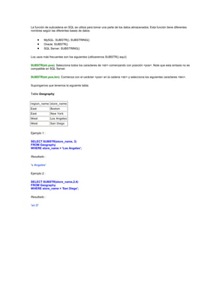 La función de subcadena en SQL se utiliza para tomar una parte de los datos almacenados. Esta función tiene diferentes
nombres según las diferentes bases de datos:


         MySQL: SUBSTR(), SUBSTRING()
         Oracle: SUBSTR()
         SQL Server: SUBSTRING()

Los usos más frecuentes son los siguientes (utilizaremos SUBSTR() aquí):

SUBSTR(str,pos): Selecciona todos los caracteres de <str> comenzando con posición <pos>. Note que esta sintaxis no es
compatible en SQL Server.

SUBSTR(str,pos,len): Comienza con el carácter <pos> en la cadena <str> y selecciona los siguientes caracteres <len>.

Supongamos que tenemos la siguiente tabla:

Tabla Geography


region_name store_name
East          Boston
East          New York
West          Los Angeles
West          San Diego


Ejemplo 1 :

SELECT SUBSTR(store_name, 3)
FROM Geography
WHERE store_name = 'Los Angeles';

Resultado :

's Angeles'

Ejemplo 2 :

SELECT SUBSTR(store_name,2,4)
FROM Geography
WHERE store_name = 'San Diego';

Resultado :

'an D'
 