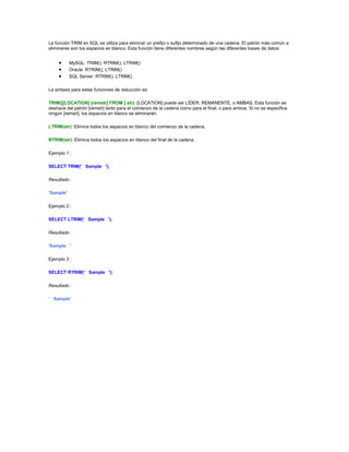 La función TRIM en SQL se utiliza para eliminar un prefijo o sufijo determinado de una cadena. El patrón más común a
eliminarse son los espacios en blanco. Esta función tiene diferentes nombres según las diferentes bases de datos:


           MySQL: TRIM(), RTRIM(), LTRIM()
           Oracle: RTRIM(), LTRIM()
           SQL Server: RTRIM(), LTRIM()

La sintaxis para estas funciones de reducción es:

TRIM([[LOCATION] [remstr] FROM ] str): [LOCATION] puede ser LÍDER, REMANENTE, o AMBAS. Esta función se
deshace del patrón [remstr] tanto para el comienzo de la cadena como para el final, o para ambos. Si no se especifica
ningún [remstr], los espacios en blanco se eliminarán.

LTRIM(str): Elimina todos los espacios en blanco del comienzo de la cadena.

RTRIM(str): Elimina todos los espacios en blanco del final de la cadena.

Ejemplo 1 :

SELECT TRIM(' Sample ');

Resultado :

'Sample'

Ejemplo 2 :

SELECT LTRIM(' Sample ');

Resultado :

'Sample '

Ejemplo 3 :

SELECT RTRIM(' Sample ');

Resultado :

' Sample'
 