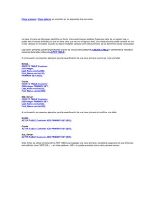 Clave primaria y Clave externa se comentan en las siguientes dos secciones.




La clave primaria se utiliza para identificar en forma única cada línea en la tabla. Puede ser parte de un registro real, o
puede ser un campo artificial (uno que no tiene nada que ver con el registro real). Una clave primaria puede consistir en uno
o más campos en una tabla. Cuando se utilizan múltiples campos como clave primaria, se los denomina claves compuestas.

Las claves primarias pueden especificarse cuando se crea la tabla (utilizando CREATE TABLE) o cambiando la estructura
existente de la tabla (utilizando ALTER TABLE).

A continuación se presentan ejemplos para la especificación de una clave primaria cuando se crea una tabla:

MySQL:
CREATE TABLE Customer
(SID integer,
Last_Name varchar(30),
First_Name varchar(30),
PRIMARY KEY (SID));

Oracle:
CREATE TABLE Customer
(SID integer PRIMARY KEY,
Last_Name varchar(30),
First_Name varchar(30));

SQL Server:
CREATE TABLE Customer
(SID integer PRIMARY KEY,
Last_Name varchar(30),
First_Name varchar(30));

A continuación se presentan ejemplos para la especificación de una clave primaria al modificar una tabla:

MySQL:
ALTER TABLE Customer ADD PRIMARY KEY (SID);

Oracle:
ALTER TABLE Customer ADD PRIMARY KEY (SID);

SQL Server:
ALTER TABLE Customer ADD PRIMARY KEY (SID);

Nota: Antes de utilizar el comando ALTER TABLE para agregar una clave primaria, necesitará asegurarse de que el campo
esté definido como 'NOT NULL' -- en otras palabras, NULL no puede aceptarse como valor para ese campo.
 