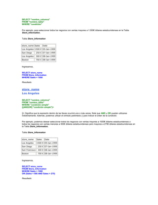 SELECT "nombre_columna"
FROM "nombre_tabla"
WHERE "condición"

Por ejemplo, para seleccionar todos los negocios con ventas mayores a 1.000€ dólares estadounidenses en la Tabla
Store_Information,

Tabla Store_Information


store_name Sales        Date
Los Angeles 1500 € 05-Jan-1999
San Diego       250 € 07-Jan-1999
Los Angeles     300 € 08-Jan-1999
Boston          700 € 08-Jan-1999


Ingresamos,

SELECT store_name
FROM Store_Information
WHERE Sales > 1000

Resultado:


store_name
Los Angeles

SELECT "nombre_columna"
FROM "nombre_tabla"
WHERE "condición simple"
{[AND|OR] "condición simple"}+

{}+ Significa que la expresión dentro de las llaves ocurrirá una o más veces. Note que AND u OR pueden utilizarse
indistintamente. Además, podemos utilizar el símbolo paréntesis () para indicar el orden de la condición.

Por ejemplo, podemos desear seleccionar todos los negocios con ventas mayores a 1000€ dólares estadounidenses o
todos los negocios con ventas menores a 500€ dólares estadounidenses pero mayores a 275€ dólares estadounidenses en
la Tabla Store_Information,

Tabla Store_Information


store_name      Sales    Date
Los Angeles     1500 € 05-Jan-1999
San Diego        250 € 07-Jan-1999
San Francisco    300 € 08-Jan-1999
Boston           700 € 08-Jan-1999


Ingresamos,

SELECT store_name
FROM Store_Information
WHERE Sales > 1000
OR (Sales < 500 AND Sales > 275)

Resultado:
 