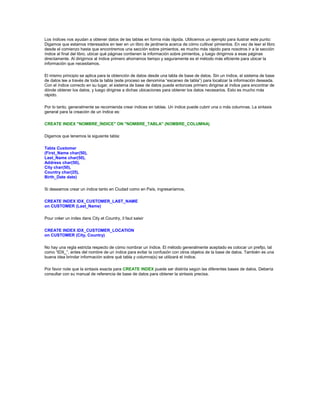 Los índices nos ayudan a obtener datos de las tablas en forma más rápida. Utilicemos un ejemplo para ilustrar este punto:
Digamos que estamos interesados en leer en un libro de jardinería acerca de cómo cultivar pimientos. En vez de leer el libro
desde el comienzo hasta que encontremos una sección sobre pimientos, es mucho más rápido para nosotros ir a la sección
índice al final del libro, ubicar qué páginas contienen la información sobre pimientos, y luego dirigirnos a esas páginas
directamente. Al dirigirnos al índice primero ahorramos tiempo y seguramente es el método más eficiente para ubicar la
información que necesitamos.

El mismo principio se aplica para la obtención de datos desde una tabla de base de datos. Sin un índice, el sistema de base
de datos lee a través de toda la tabla (este proceso se denomina “escaneo de tabla”) para localizar la información deseada.
Con el índice correcto en su lugar, el sistema de base de datos puede entonces primero dirigirse al índice para encontrar de
dónde obtener los datos, y luego dirigirse a dichas ubicaciones para obtener los datos necesarios. Esto es mucho más
rápido.

Por lo tanto, generalmente se recomienda crear índices en tablas. Un índice puede cubrir una o más columnas. La sintaxis
general para la creación de un índice es:

CREATE INDEX "NOMBRE_ÍNDICE" ON "NOMBRE_TABLA" (NOMBRE_COLUMNA)

Digamos que tenemos la siguiente tabla:

Tabla Customer
(First_Name char(50),
Last_Name char(50),
Address char(50),
City char(50),
Country char(25),
Birth_Date date)

Si deseamos crear un índice tanto en Ciudad como en País, ingresaríamos,

CREATE INDEX IDX_CUSTOMER_LAST_NAME
on CUSTOMER (Last_Name)

Pour créer un index dans City et Country, il faut saisir

CREATE INDEX IDX_CUSTOMER_LOCATION
on CUSTOMER (City, Country)

No hay una regla estricta respecto de cómo nombrar un índice. El método generalmente aceptado es colocar un prefijo, tal
como “IDX_”, antes del nombre de un índice para evitar la confusión con otros objetos de la base de datos. También es una
buena idea brindar información sobre qué tabla y columna(s) se utilizará el índice.

Por favor note que la sintaxis exacta para CREATE INDEX puede ser distinta según las diferentes bases de datos. Debería
consultar con su manual de referencia de base de datos para obtener la sintaxis precisa.
 